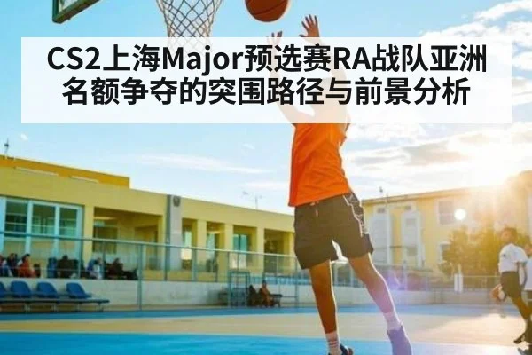 CS2上海Major预选赛RA战队亚洲名额争夺的突围路径与前景分析